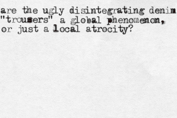 are the ugly disintegrating denim "trousers" a global phenomenon, or just a local atrocity?