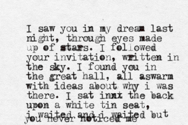 I saw you in my dream last night, through eyes made up of stars. I followed your invitation, written in the sky. I found you in the great hall, all aswarm with ideas about why i was there. I sat innt xx the back upon a white tin seat, i waited and i waited bu t you never noticed me