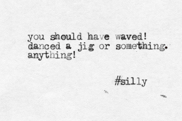 you should have waved! danced a jig or something. anything! #silly 