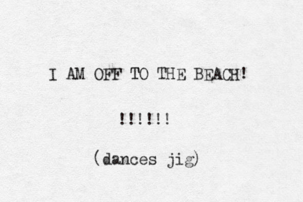 I AM OFF TO T THE BEACH! !!!!!! (dances jig) 