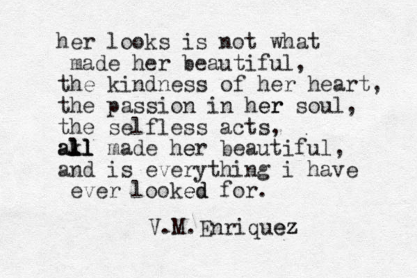 her looks is not what made her beautiful, the kindness of her heart, the passion i n her er soul, the selfless acts, all k l l l l l a made her e beautiful, and is everything i have ever looked ed for. V.M.Enriquez ez 