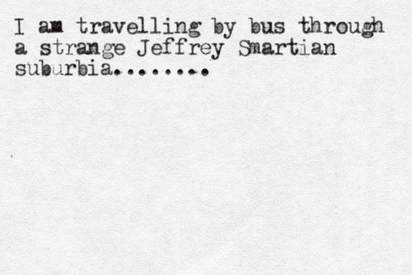 I am travelling by bus through a strange Jeffrey Smartian suburbia........