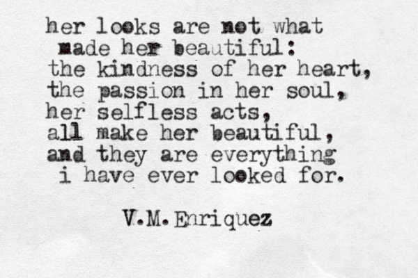 her looks are not what made her beautiful: the kindness of her heart, the passion in her soul, her selfless acts, all ll make her beautiful, and they are everything i have ever looked for. V V.M.Enriquez ez 