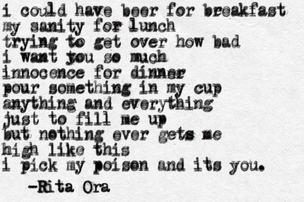 i could have beer for be reakfast my sanity for lunch trying to get over how bad i want you so much innocence for dinner pour something in my cup anything and everything just to fill me up but nothing ever get s me high like this i pick my poison and its you. i could have beer for breakfast my sanity for lunch trying to get over how bad i want tou so much innocence for dinnne e r r pour something in my cup anything and everything just to fill me up but nothing ever gets me high like this i pick my poison and its you. - Rita Ora -Rita Ora