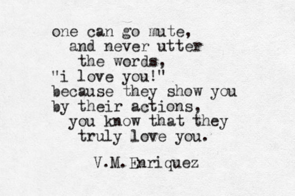 one can go mute, and never utter the words, "i love you!" because they show you by their actions, you know that they truly love you. V.M.Enriquez 