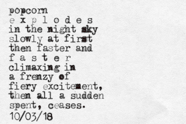 popcorn e x p l o d e s in the night sky slowly at first then faster and f a s t e r climaxing in a frenzy of fiery excitement, the n all a sudden spent, ceases. 10/03/18