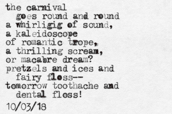 the carnival goes round and round a whirligig of sound, a kaleidoscope of romantic trope, a thrilling scream, or macabre dream? pretzels and ices and fairy floss-- tomorrow toothache and dental floss! 10/03/18