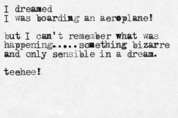 I dreamed I was boarding an aeroplane! but I can't remember what was happening.....something bizarre and only sensible in a dream. teehee!