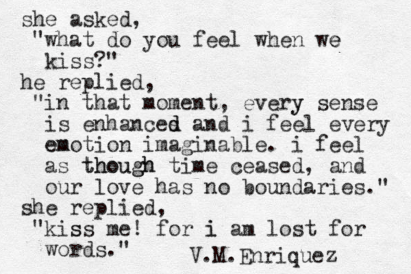 she asked, "what do you feel when we e kiss?" he replied, "in that moment, every y sense is enhances d d and i feel every emotion em imaginable. i feel as though though time ceased, and our love has no boundaries." she replied, "kis ss me! for i am i lost for words." V.M.Enriquez 