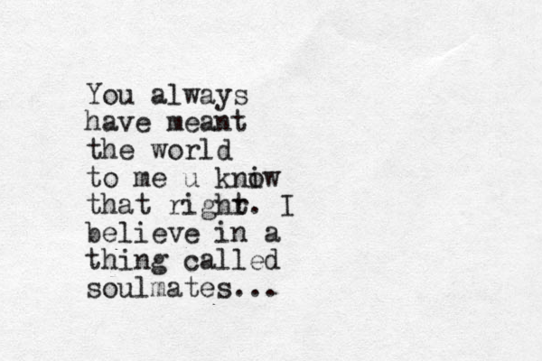 You always have meant the world to me u kni ow that righr t. I believe in a thing called soulmates...