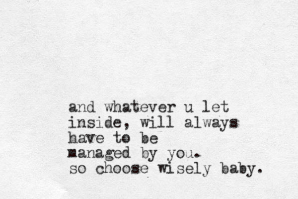 and whatever u let inside, will always have to be managed by you. so choose wisely baby. 