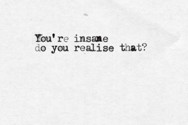 You're insane do you realise that?