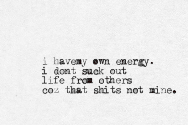 i havemy own energy. i dont suck out life from others coz that shits not mine. 