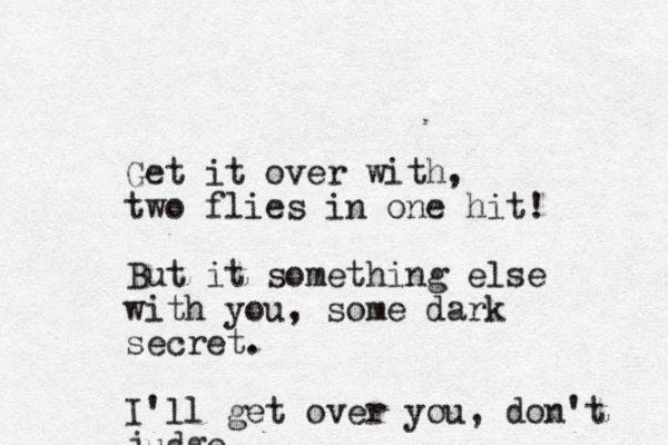 Get it over with, two flies in one hit! But it something else with you , some dark secret. I'll get over you, don't judge 