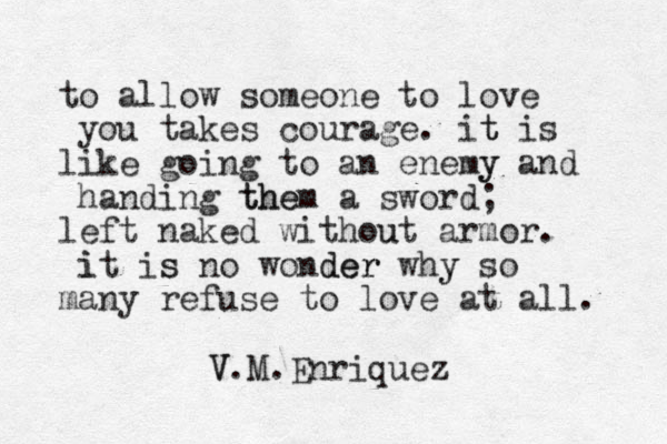 to allow someone to love you takes courage. it t is like going to an enemy y and handing them the a sword; left naked without u armor. it i is s no wonder der why y so many refuse to love at all. V V.M.Enriquez 