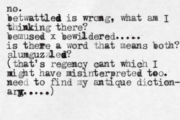 no. betwattles i d d d s wrong, what am I thinking there? bemused x bewildered..... is there a word that means both? slumguzzles d d zz ? (that's regency cant which I might have misinterpreted too. need to find my antique diction- arg y y u.....)