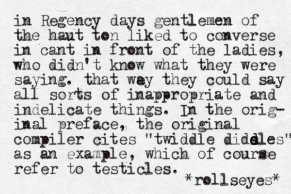 in Regency days gentlemen of the haut to n liked to converse in cant in front of the ladies, who didn't know what they were saying. that we ay they could say all sorts of inappropriate and i d n elicate things. In the orig- inal preface, the original compiler cites "twiddle dids e d dles" as an example, which of course refer to testicles. *rollseyes* 