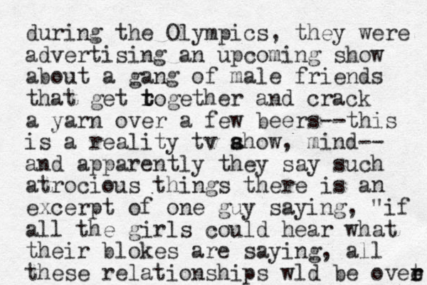 during the Olympics, they were advertising an upcoming show about a gang of male friends that get rogether t t and crack a yarn over a few beers--this is a reality tv ahow s s , mind-- and apparently they say such atrocious things there is a excerpt of one guy saying, "if all the girls could hear what their blokes are saying, all these relationships wld be ovee t r r n 