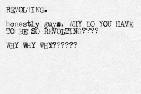 REVOLTING. honestly guys, WHY DO YOU HAVE TO BE SO REVOLTING???? WHY WHY WHY??????