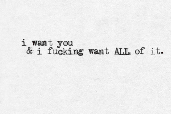 i want you & i fucking want ALL of it. 