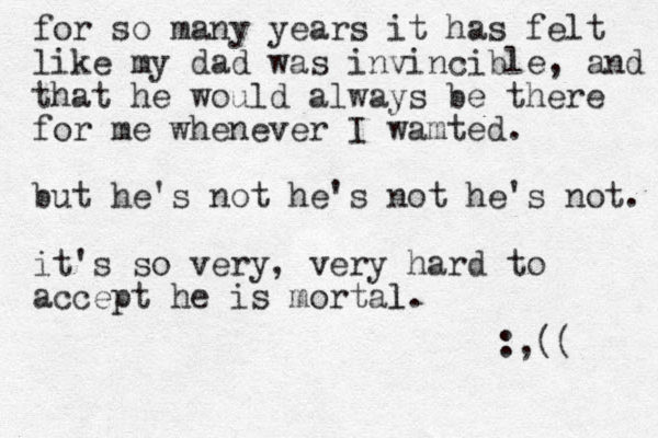 for so many years it has felt like my dad was invincible, and that he would always be there for me whenever I wamted. but he's not he's not he's not. it's so very, very hard to accept he is mortal l. :,(( 