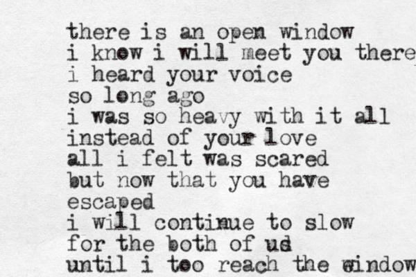 there is an open window i know i will meet you there i heard your voice so long ago i was so heavy with it all instead of your love all i felt was scared but now that you have escaped i will continue to slow for the both of ud s until i too reach the e window 