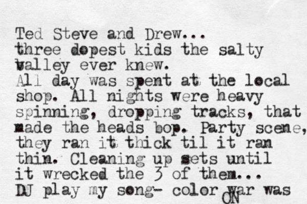 Ted Steve and Drew... three dopest kids the salty b valley ever knew. All day was spent at the local shop. All nights were heavy spinning, dropping tracks, that made the heads bop. Party scene, they ran it thick til it ran thin. Cleaning up sets until it wrecked the 3 of them... DJ play my song- color war was ON