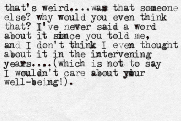that's weird....was that someone else? why would you even think that? I've never se aid a word about it sonce you i i told me, and I don't think I even thought about it in the intervening years....(which is not to say I wouldn't care about yiur o well-being!).