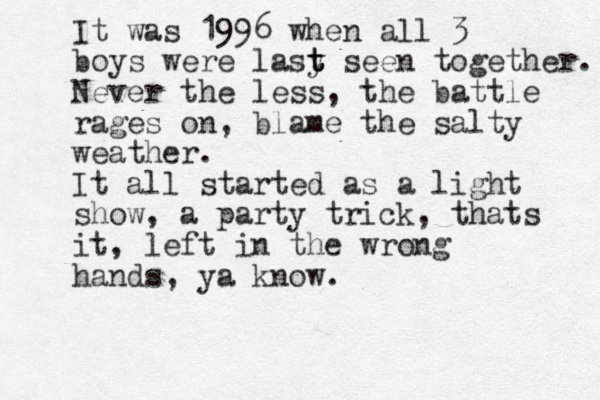 It was 1996 when all 3 boys were lasy t t t seen together. Never the less, the battle rages on, blame the salty weather. It all started as a light show, a party trick, thats it, left in the wrong hands, ya know.