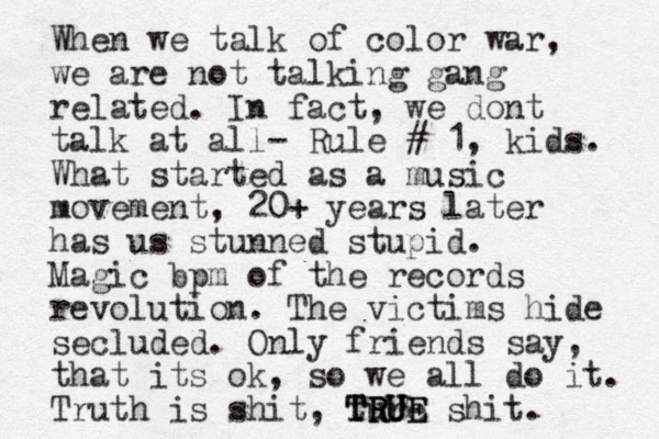 When we talk of color war, we are not talking gang related. In fact, we dont talk at all- Rule # 1, kids. What started as a music movement, 20+ years later has us stunned stupid. Magic bpm of the records revolution. The victims hide secluded. Only friends say, that its ok, so we all do it. Truth is shit, ture T TR R RU U UE E shit.