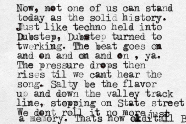 Now, not one of us can stand today as the solid history. Just like techno held into Dubstep, Dubstep turned to twerking. The beat goes on and on and on and on , ya. The pressure drops then rises til we cant hear the song. Salty be the flavor up and down the valley track line, stopping on St. ate street We dont roll it no more jusr t a memory. Thats how okd l o itall B 