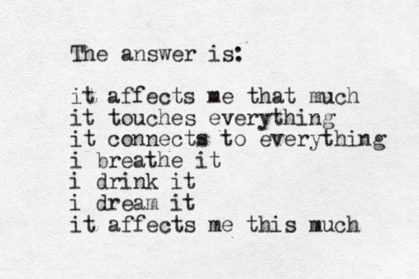 The answer is: it affects me that much it touches everything it connects to everything i breath e it i drink it i dream it it affects me this much 