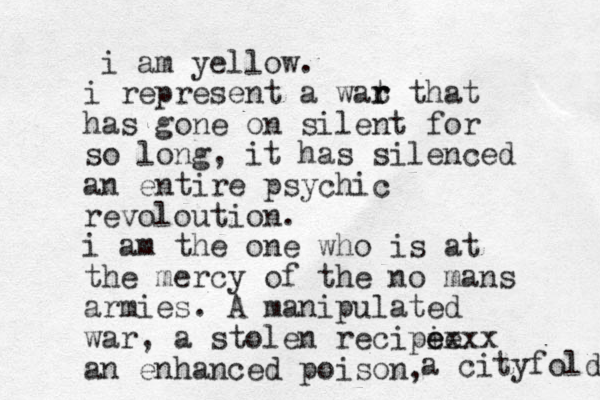 i am yellow. i represent a wat r r that has gone on silent for so long, it has silenced an entire psychic revoloution. i am the one who is at the mercy of the no mans armies. A manipulated war, a stolen recipie xxx e e an enhanced poison, a cityfold 