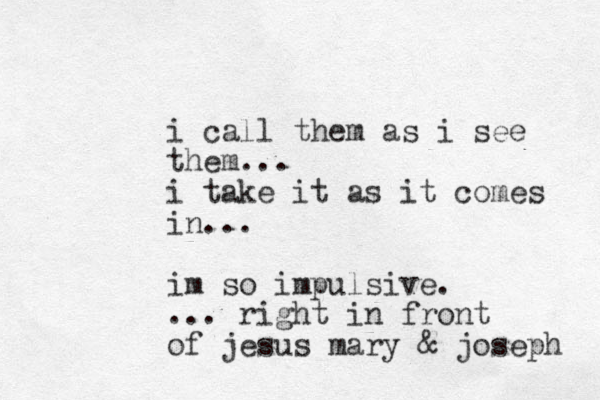 i call them as i see them... i take it as it comes in... im so impulsive. ... right in front of jesus mary & joseph 