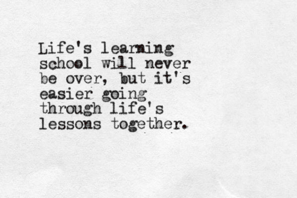 Life's learning school will never be over, but it's easier going through life's lessons together.