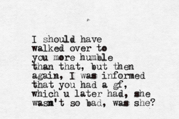 I should have walked over to you more humble than that, but then again, I was informed that you had a gf, which u later had, she wasm n't so bad, was she? 