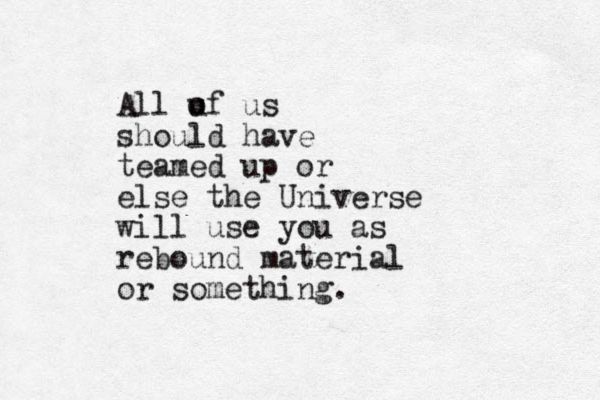 All u of us should have teamed up or else the Universe will use you as rebound material or something.