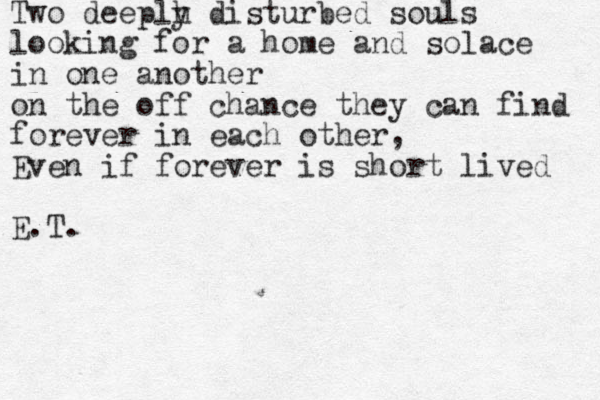 Two deeplh y disturbed souls looking for a home and solace in one another on the off chance they can find forever in each other, Even if forever is short lived E.T.