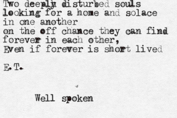 Two deeplh y disturbed souls looking for a home and solace in one another on the off chance they can find forever in each other, Even if forever is short lived E.T. Well spoken