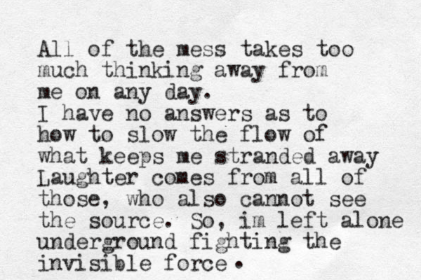 All of the mess takes too much thinking away from me on any day. I have no answers as to how to slow the flow of what keeps me stranded away Laughter comes from all of those, who also cannot see the source. So, im left alone underground fighting the invisible force .