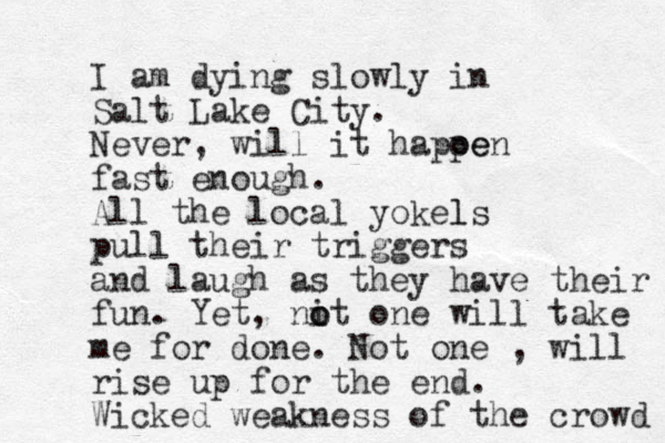 I am dying slowly in Salt Lake City. Never, will it hapoe pen fast enough. All the local yokels l pull their triggers and laugh as they have their fun. Yet, nit one o o will take me for done. Not one , will rise up for the end. Wicked weakness of the crowd 