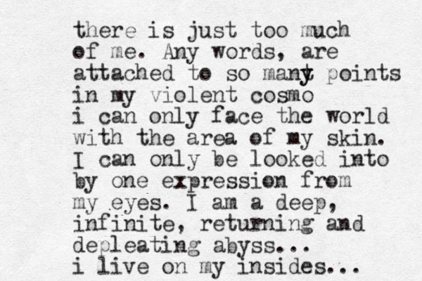 there is just too much of me. Any words, are attached to so mant y y points in my violent cosmo i can only face the world with the area of my skin. I can only be looked into by one expression from my eyes. I am a deep, infinite, returning and depleating abyss... i live on my insides... 