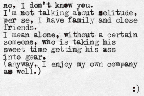 no, I don't know you. I'm not talking about solitude, per se, I have family and close friends. I mean alone, without a certain someone, who is taking his sweet time getting his ass into gear. (anyway, I enjoy my own company as well.) :) 
