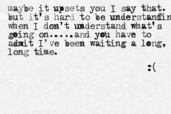 maybe it upsets you I say that. but it's hard to be understanfi d n when I don't understand what's going on.....and you have to admit I've been waiting a long, long time. :( 