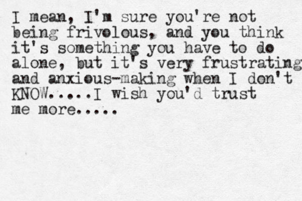 I mean, I'm sure you're not being frivolous, and you think it's something you have to do alone, but it's very frustrating and anxious -making when I don't KNOW.....I wish you'd trust me more.....