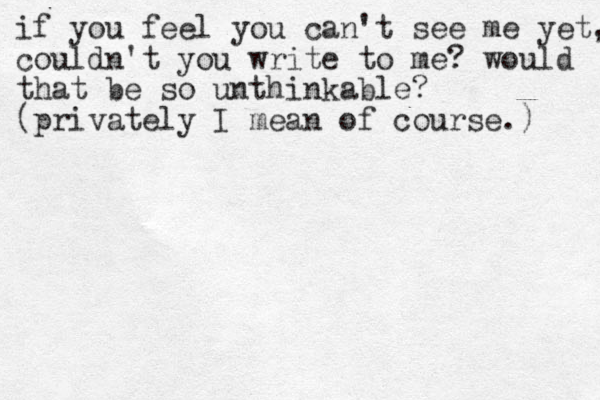 if you feel you can't see me yet, couldn't you write to me? would that be so unthinkable? (privately I mean of course.) 