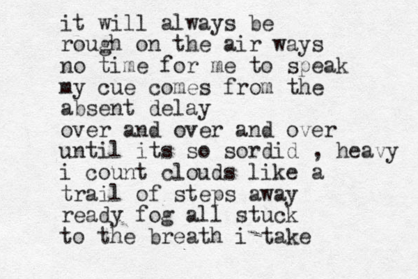 it will always be rough on the air ways no time for me to speak my cue comes from the absent delay over and over and over until its so sordid , heavy i count clouds like a trail of steps away ready fog all stuck to the breath i take
