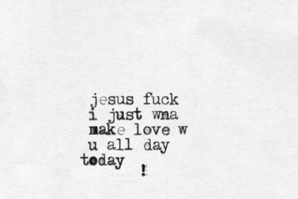 jesus fuck i just wna make love w u all day oday t !