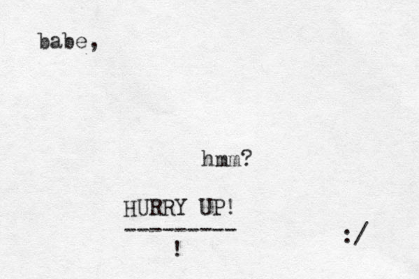 babe, :/ hmm? HURRY UP! --------- ! 