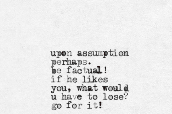 upon assumption perhaps. be factual! if he likes you, what would u have to lose? go for it!